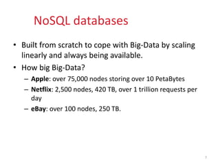 NoSQL databases
• Built from scratch to cope with Big-Data by scaling
linearly and always being available.
• How big Big-Data?
– Apple: over 75,000 nodes storing over 10 PetaBytes
– Netflix: 2,500 nodes, 420 TB, over 1 trillion requests per
day
– eBay: over 100 nodes, 250 TB.
7
 