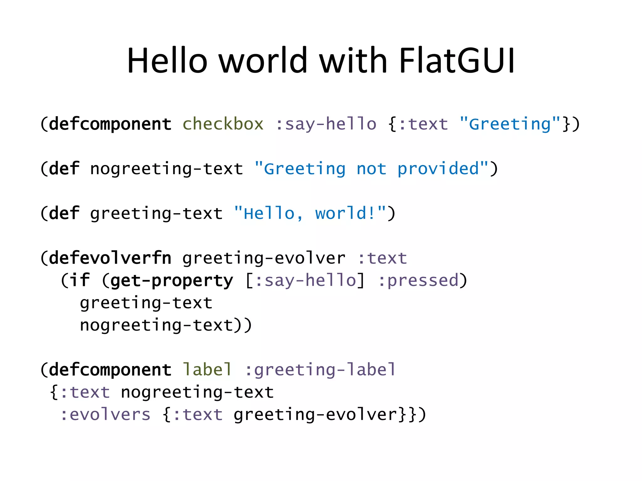 Hello world with FlatGUI
(defcomponent checkbox :say-hello {:text "Greeting"})
(def nogreeting-text "Greeting not provided")
(def greeting-text "Hello, world!")
(defevolverfn greeting-evolver :text
(if (get-property [:say-hello] :pressed)
greeting-text
nogreeting-text))
(defcomponent label :greeting-label
{:text nogreeting-text
:evolvers {:text greeting-evolver}})
 