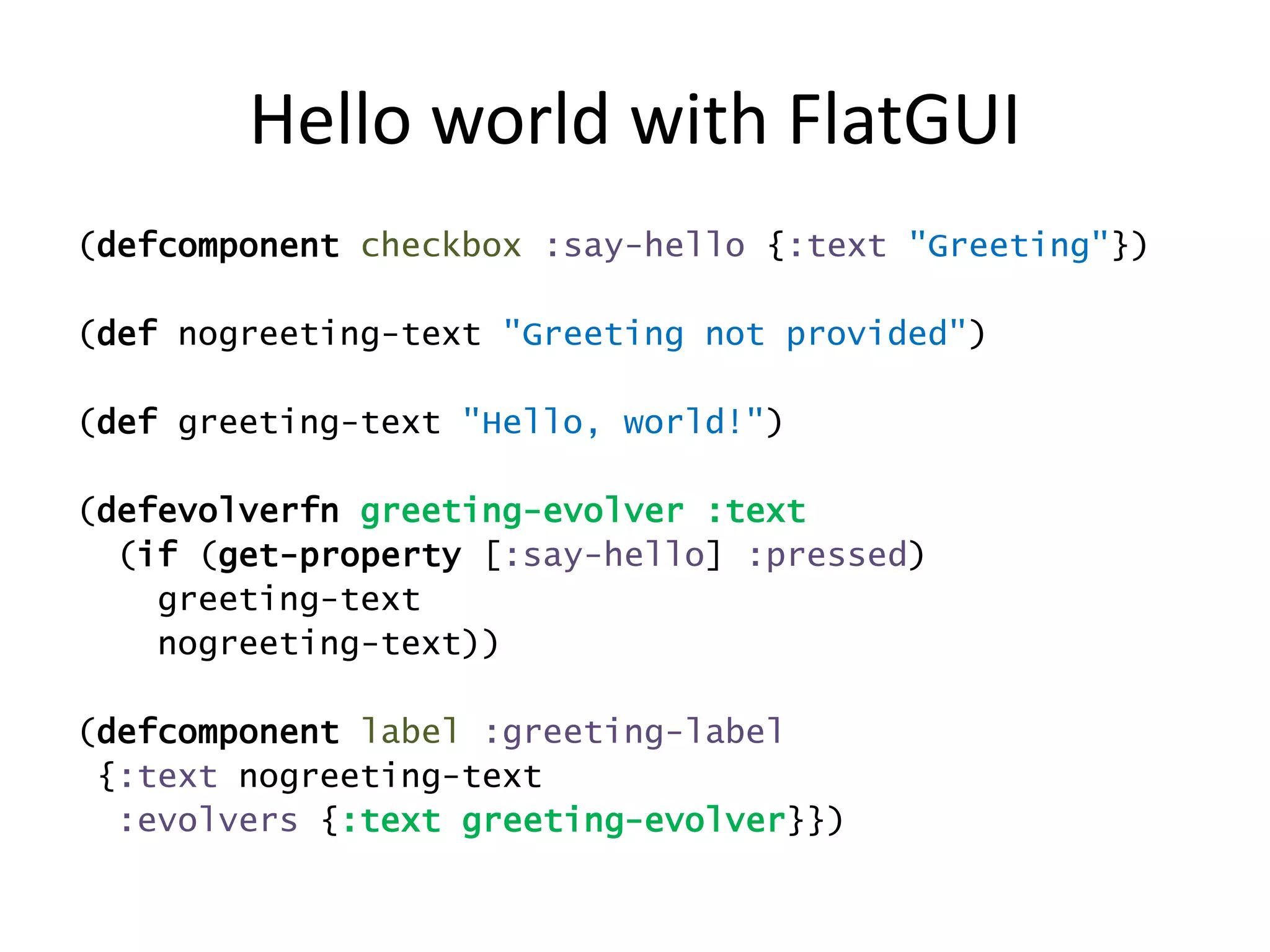 Hello world with FlatGUI
(defcomponent checkbox :say-hello {:text "Greeting"})
(def nogreeting-text "Greeting not provided")
(def greeting-text "Hello, world!")
(defevolverfn greeting-evolver :text
(if (get-property [:say-hello] :pressed)
greeting-text
nogreeting-text))
(defcomponent label :greeting-label
{:text nogreeting-text
:evolvers {:text greeting-evolver}})
 