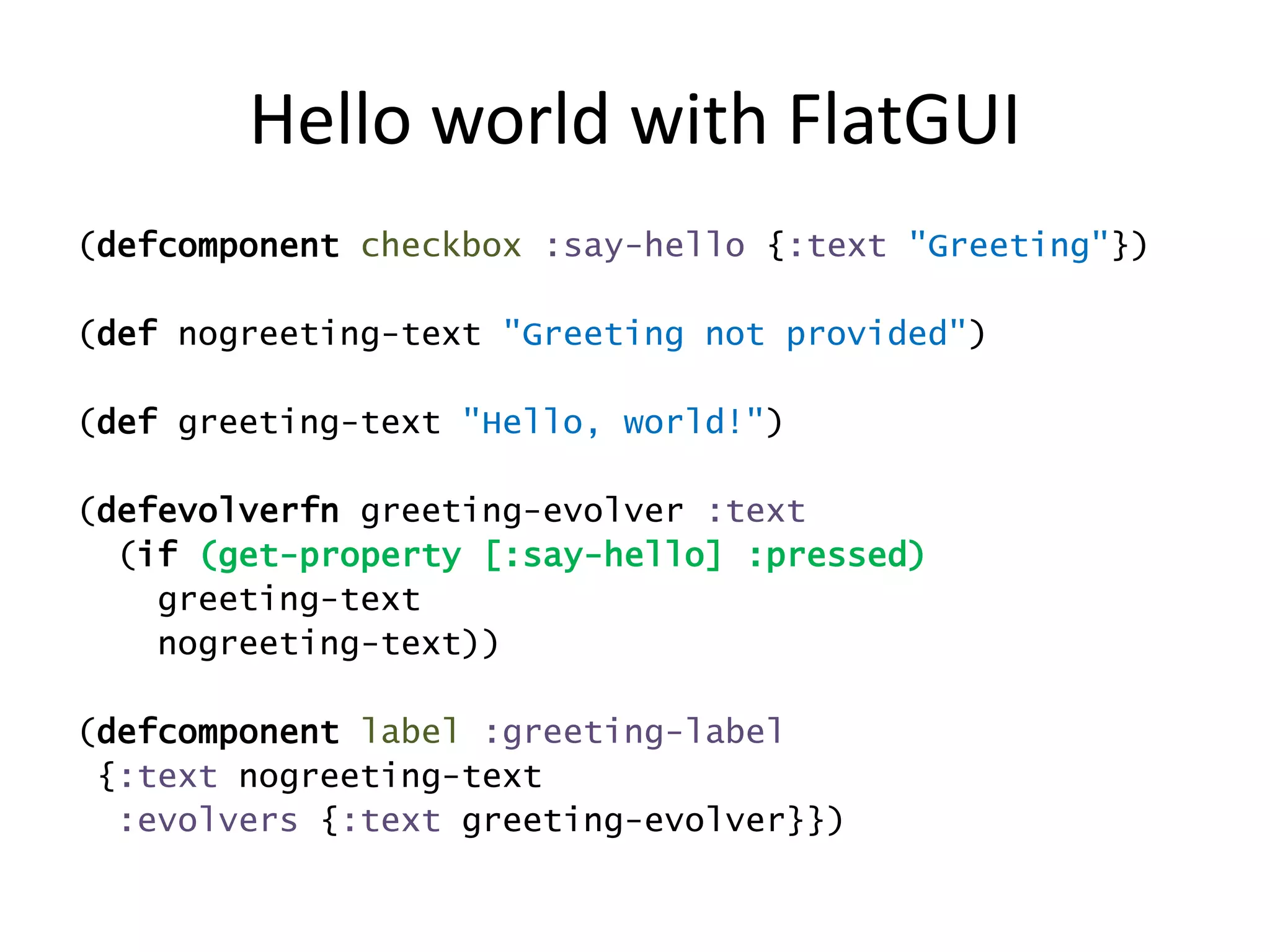 Hello world with FlatGUI
(defcomponent checkbox :say-hello {:text "Greeting"})
(def nogreeting-text "Greeting not provided")
(def greeting-text "Hello, world!")
(defevolverfn greeting-evolver :text
(if (get-property [:say-hello] :pressed)
greeting-text
nogreeting-text))
(defcomponent label :greeting-label
{:text nogreeting-text
:evolvers {:text greeting-evolver}})
 