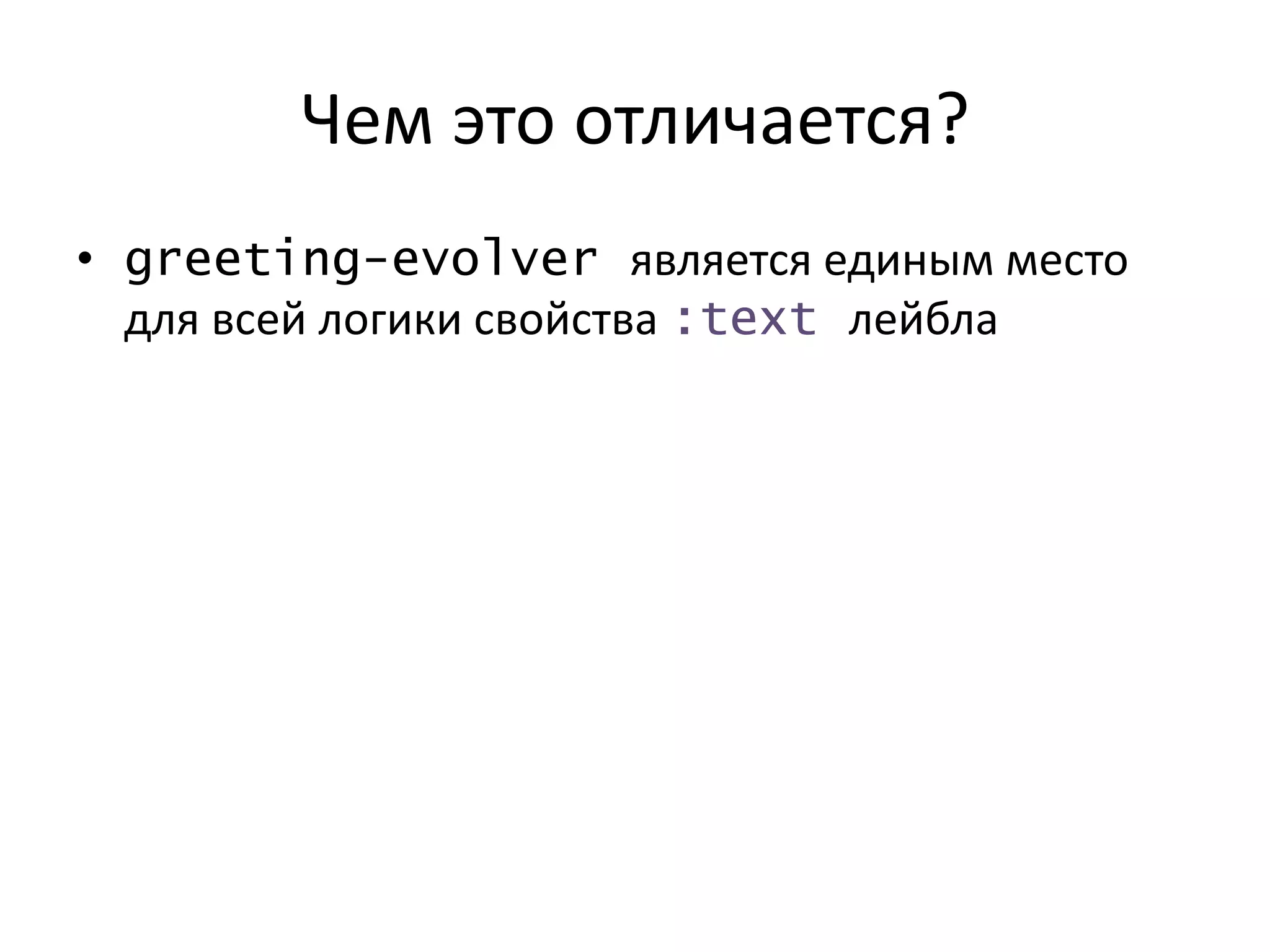Чем это отличается?
• greeting-evolver является единым место
для всей логики свойства :text лейбла
 