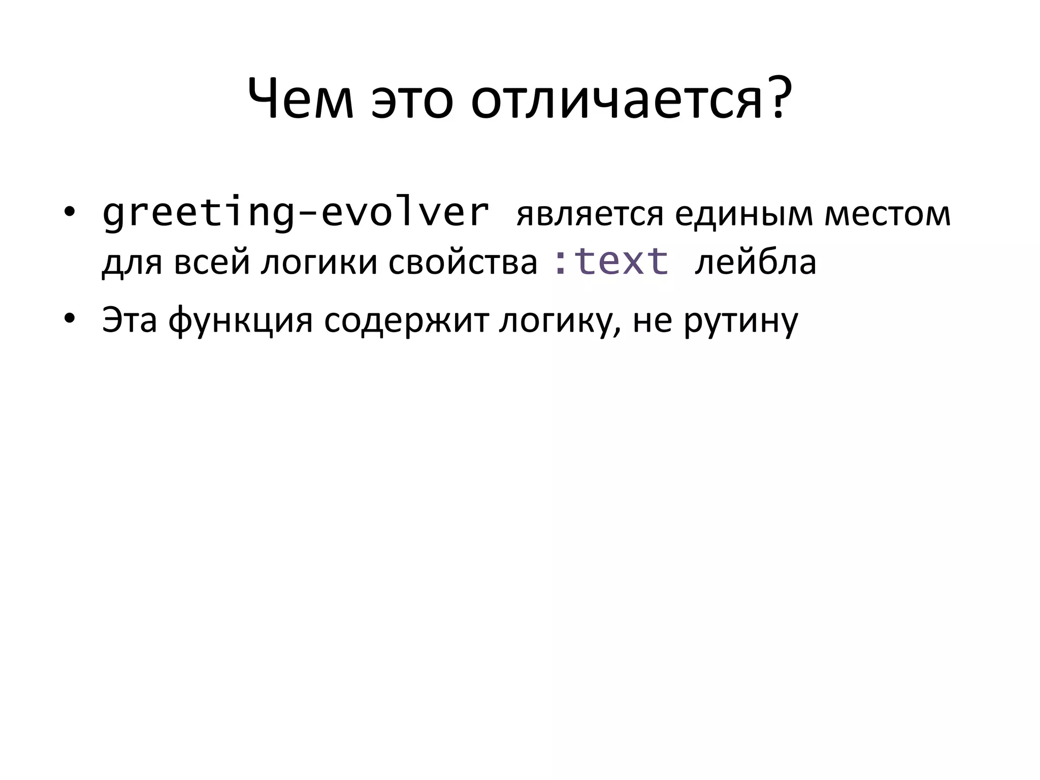 Чем это отличается?
• greeting-evolver является единым местом
для всей логики свойства :text лейбла
• Эта функция содержит логику, не рутину
 