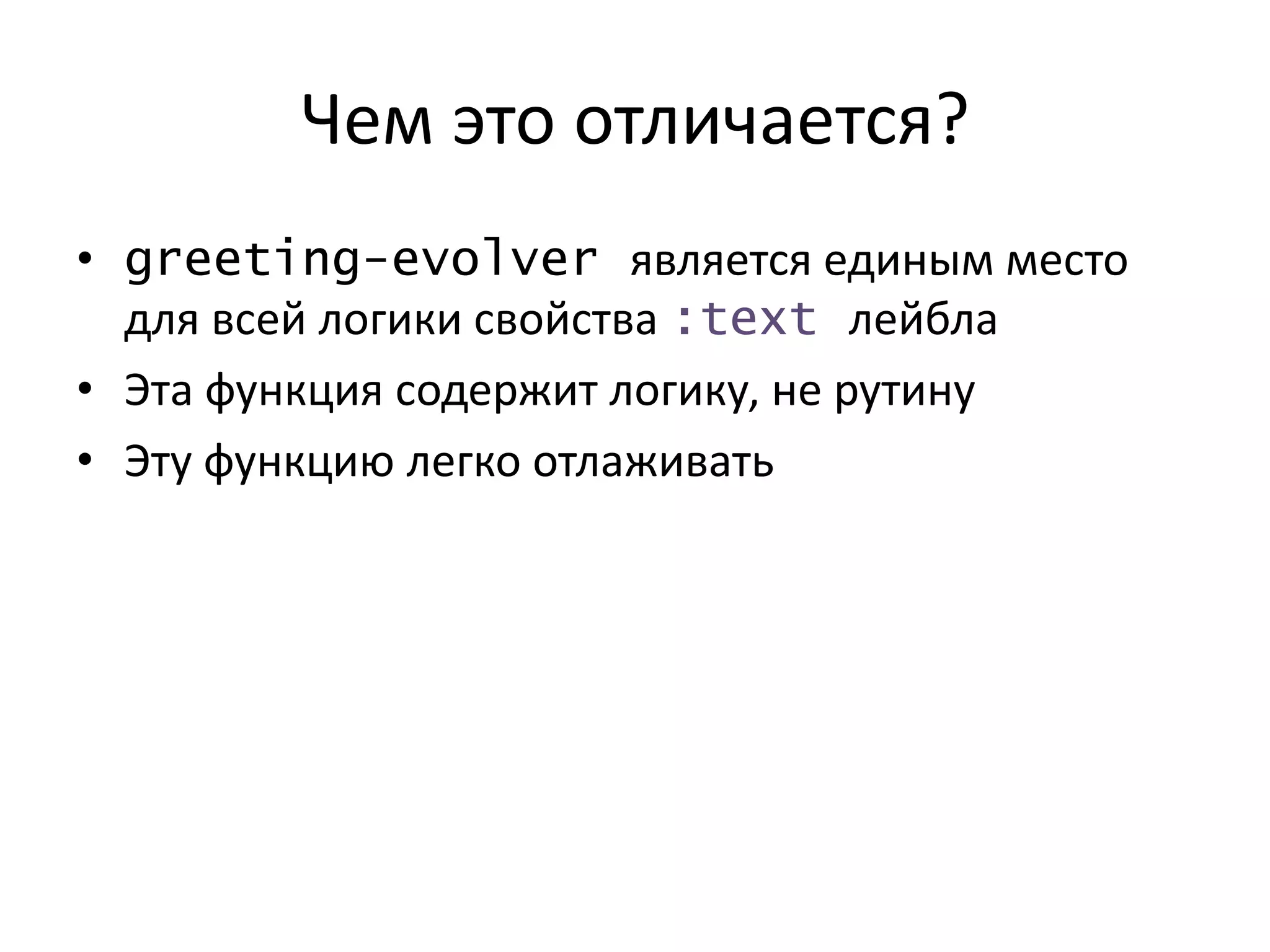 Чем это отличается?
• greeting-evolver является единым место
для всей логики свойства :text лейбла
• Эта функция содержит логику, не рутину
• Эту функцию легко отлаживать
 