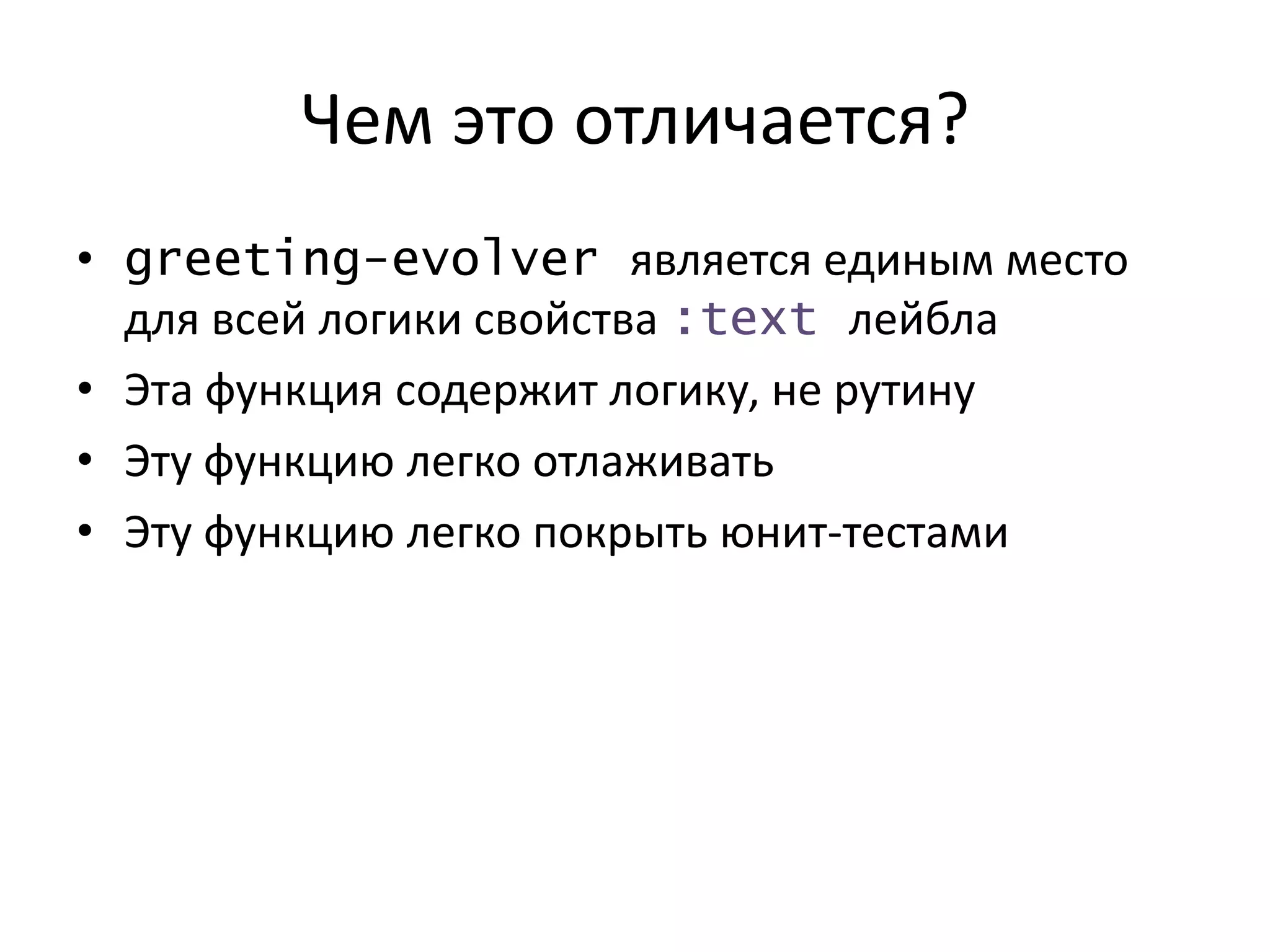 Чем это отличается?
• greeting-evolver является единым место
для всей логики свойства :text лейбла
• Эта функция содержит логику, не рутину
• Эту функцию легко отлаживать
• Эту функцию легко покрыть юнит-тестами
 