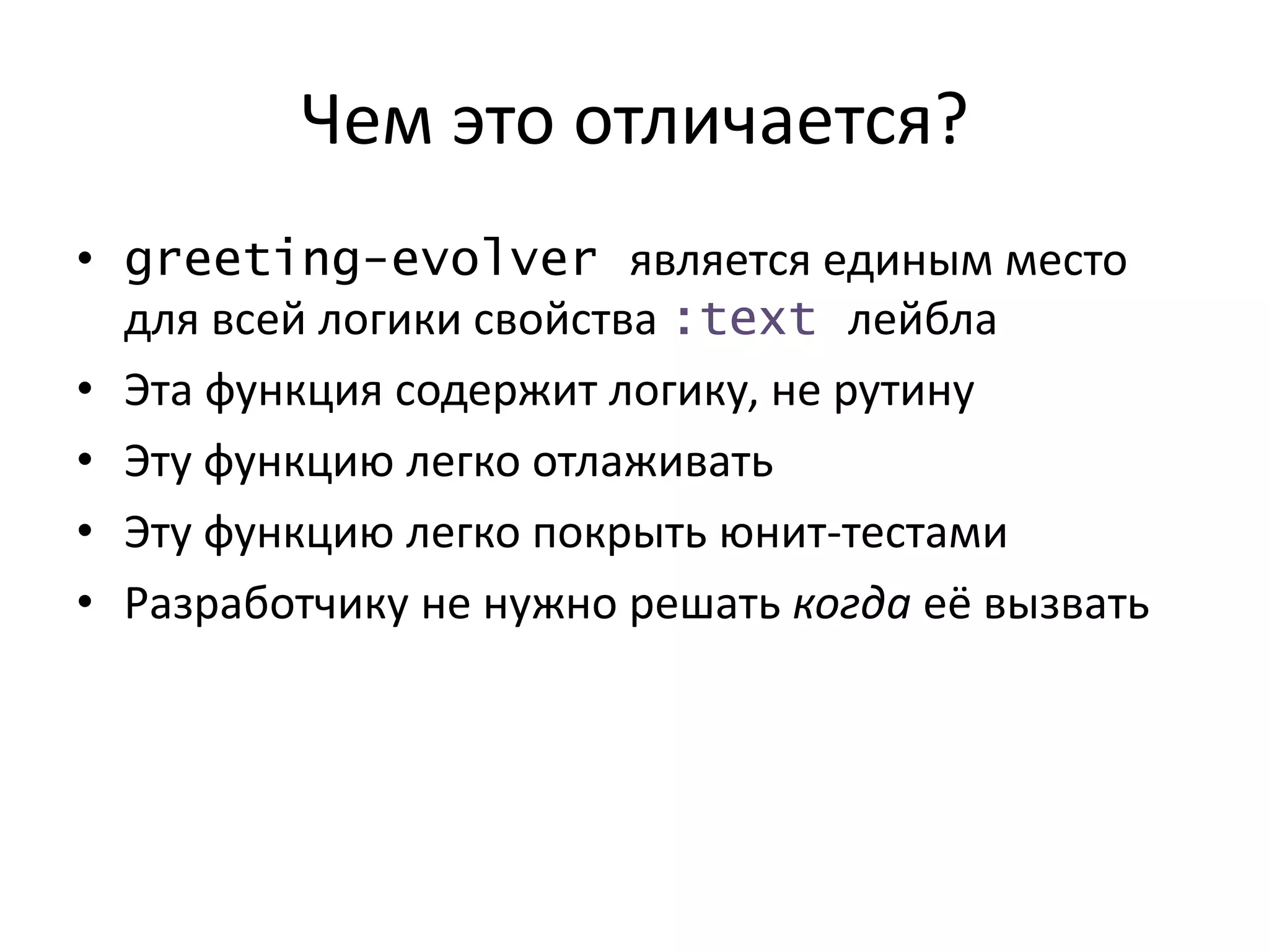Чем это отличается?
• greeting-evolver является единым место
для всей логики свойства :text лейбла
• Эта функция содержит логику, не рутину
• Эту функцию легко отлаживать
• Эту функцию легко покрыть юнит-тестами
• Разработчику не нужно решать когда её вызвать
 