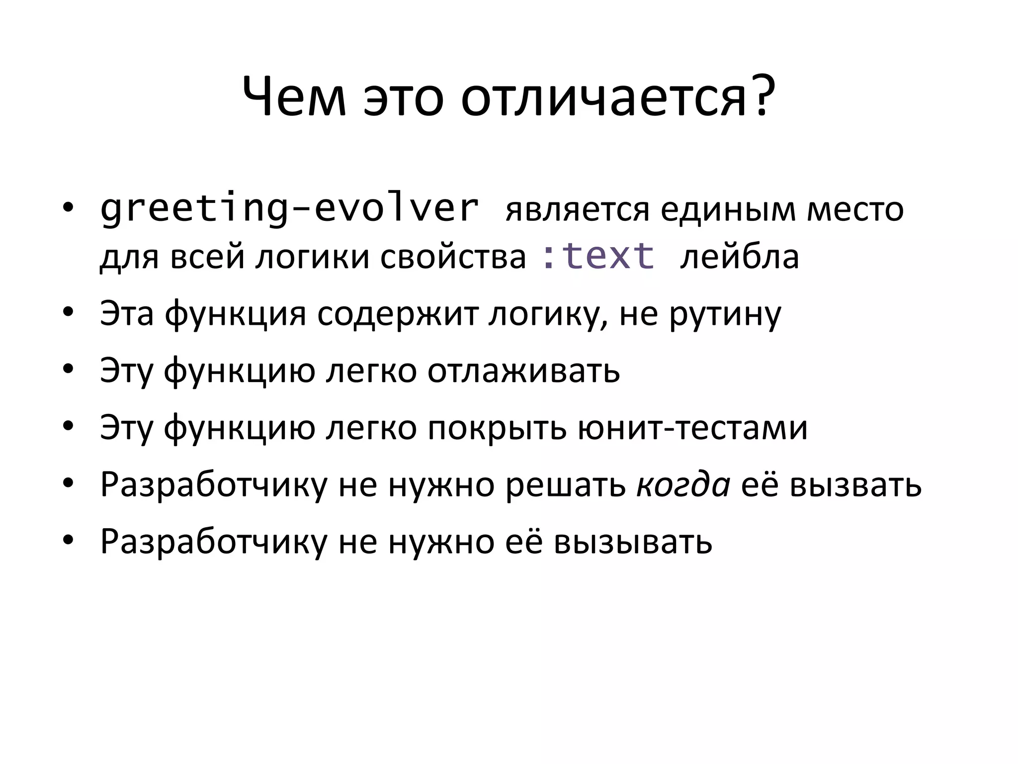 Чем это отличается?
• greeting-evolver является единым место
для всей логики свойства :text лейбла
• Эта функция содержит логику, не рутину
• Эту функцию легко отлаживать
• Эту функцию легко покрыть юнит-тестами
• Разработчику не нужно решать когда её вызвать
• Разработчику не нужно её вызывать
 