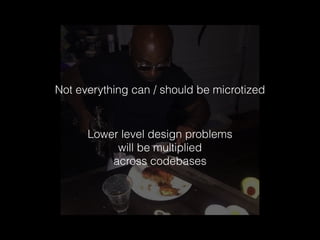 Not everything can / should be microtized
Lower level design problems
will be multiplied
across codebases
 