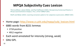 MPQA	
  Subjectivity	
  Cues	
  Lexicon
• Home	
  page:	
  http://www.cs.pitt.edu/mpqa/subj_lexicon.html
• 6885	
  words	
  from	
  8221	
  lemmas
• 2718	
  positive
• 4912	
  negative
• Each	
  word	
  annotated	
  for	
  intensity	
  (strong,	
  weak)
• GNU	
  GPL
10
Theresa Wilson, Janyce Wiebe, and Paul Hoffmann (2005). Recognizing Contextual Polarity in
Phrase-Level Sentiment Analysis. Proc. of HLT-EMNLP-2005.
Riloff and Wiebe (2003). Learning extraction patterns for subjective expressions. EMNLP-2003.
 