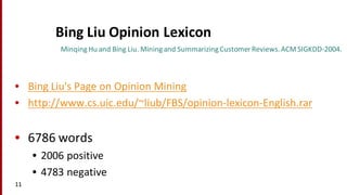 Bing	
  Liu	
  Opinion	
  Lexicon
• Bing	
  Liu's	
  Page	
  on	
  Opinion	
  Mining
• http://www.cs.uic.edu/~liub/FBS/opinion-­‐lexicon-­‐English.rar
• 6786	
  words
• 2006	
  positive
• 4783	
  negative
11
MinqingHu	
  and	
  Bing	
  Liu.	
  Mining	
  and	
  Summarizing	
  Customer	
  Reviews.	
  ACM	
  SIGKDD-­‐2004.
 