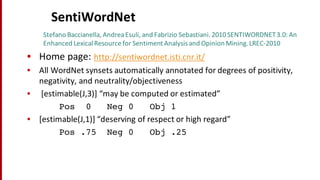 SentiWordNet
Stefano	
  Baccianella,	
  Andrea	
  Esuli,	
  and	
  Fabrizio	
  Sebastiani.	
  2010	
  SENTIWORDNET	
  3.0:	
  An	
  
Enhanced Lexical Resource	
  for	
  Sentiment Analysis	
  and	
  Opinion	
  Mining.	
  LREC-­‐2010
• Home	
  page:	
  http://sentiwordnet.isti.cnr.it/
• All	
  WordNet synsets automatically	
  annotated	
  for	
  degrees	
  of	
  positivity,	
  
negativity,	
  and	
  neutrality/objectiveness
• [estimable(J,3)]	
  “may	
  be	
  computed	
  or	
  estimated”	
  
Pos 0 Neg 0 Obj 1
• [estimable(J,1)]	
  “deserving	
  of	
  respect	
  or	
  high	
  regard”	
  
Pos .75 Neg 0 Obj .25
 
