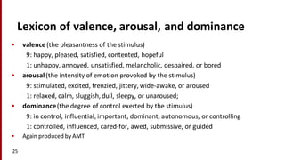 Lexicon	
  of	
  valence,	
  arousal,	
  and	
  dominance
• valence (the	
  pleasantness	
  of	
  the	
  stimulus)	
  
9:	
  happy,	
  pleased,	
  satisfied,	
  contented,	
  hopeful	
  
1:	
  unhappy,	
  annoyed,	
  unsatisfied,	
  melancholic,	
  despaired,	
  or	
  bored	
  
• arousal (the	
  intensity	
  of	
  emotion	
  provoked	
  by	
  the	
  stimulus)
9:	
  stimulated,	
  excited,	
  frenzied,	
  jittery,	
  wide-­‐awake,	
  or	
  aroused
1:	
  relaxed,	
  calm,	
  sluggish,	
  dull,	
  sleepy,	
  or	
  unaroused;
• dominance(the	
  degree	
  of	
  control	
  exerted	
  by	
  the	
  stimulus)	
  
9:	
  in	
  control,	
  influential,	
  important,	
  dominant,	
  autonomous,	
  or	
  controlling
1:	
  controlled,	
  influenced,	
  cared-­‐for,	
  awed,	
  submissive,	
  or	
  guided
• Again	
  produced	
  by	
  AMT
25
 