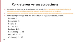 Concreteness	
  versus	
  abstractness
• Brysbaert,	
  M.,	
  Warriner,	
  A.	
  B.,	
  and Kuperman,	
  V.	
  (2014) Concreteness	
  ratings	
  for	
  40	
  thousand	
  
generally	
  known	
  English	
  word	
  lemmasBehavior	
  Research	
  Methods	
  46,	
  904-­‐911.
• Supplementary	
  data: This	
  work	
  is	
  licensed	
  under	
  a Creative	
  Commons	
  Attribution-­‐NonCommercial-­‐NoDerivs	
   3.0	
  Unported	
  License.
• Some	
  example	
  ratings	
  from	
  the	
  final	
  dataset	
  of	
  40,000	
  words	
  and	
  phrases
banana 5
bathrobe 5
bagel 5
brisk 2.5
badass 2.5
basically 1.32
belief 1.19
although 1.07
29
 