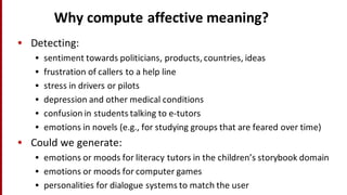 Why	
  compute	
  affective	
  meaning?
• Detecting:
• sentiment	
  towards	
  politicians,	
  products,	
  countries,	
  ideas
• frustration	
  of	
  callers	
  to	
  a	
  help	
  line
• stress	
  in	
  drivers	
  or	
  pilots
• depression	
  and	
  other	
  medical	
  conditions
• confusion	
  in	
  students	
  talking	
  to	
  e-­‐tutors
• emotions	
  in	
  novels	
  (e.g.,	
  for	
  studying	
  groups	
  that	
  are	
  feared	
  over	
  time)
• Could	
  we	
  generate:
• emotions	
  or	
  moods	
  for	
  literacy	
  tutors	
  in	
  the	
  children’s	
  storybook	
  domain
• emotions	
  or	
  moods	
  for	
  computer	
  games
• personalities	
  for	
  dialogue	
  systems	
  to	
  match	
  the	
  user
 