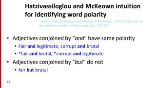 Hatzivassiloglou and	
  McKeown intuition	
  
for	
  identifying	
  word	
  polarity
• Adjectives	
  conjoined	
  by	
  “and”	
  have	
  same	
  polarity
• Fair	
  and legitimate,	
  corrupt	
  and brutal
• *fair	
  and brutal,	
  *corrupt	
  and legitimate
• Adjectives	
  conjoined	
  by	
  “but”	
  do	
  not
• fair	
  but	
  brutal
33
VasileiosHatzivassiloglou and	
  Kathleen	
  R.	
  McKeown.	
  1997.	
  Predicting	
  the	
  
Semantic	
  Orientation	
  of	
  Adjectives.	
  ACL,	
  174–181
 