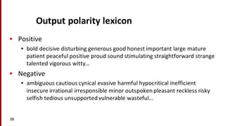 Output	
  polarity	
  lexicon
• Positive
• bold	
  decisive	
  disturbing	
  generous	
  good	
  honest	
  important	
  large	
  mature	
  
patient	
  peaceful	
  positive	
  proud	
  sound	
  stimulating	
  straightforward	
  strange	
  
talented	
  vigorous	
  witty…
• Negative
• ambiguous	
  cautious	
  cynical	
  evasive	
  harmful	
  hypocritical	
  inefficient	
  
insecure	
  irrational	
  irresponsible	
  minor	
  outspoken	
  pleasant	
  reckless	
  risky	
  
selfish	
  tedious	
  unsupported	
  vulnerable	
  wasteful…
38
 