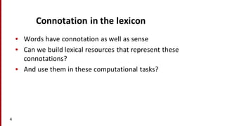 Connotation	
  in	
  the	
  lexicon
• Words	
  have	
  connotation	
  as	
  well	
  as	
  sense
• Can	
  we	
  build	
  lexical	
  resources	
  that	
  represent	
  these	
  
connotations?
• And	
  use	
  them	
  in	
  these	
  computational	
  tasks?
4
 