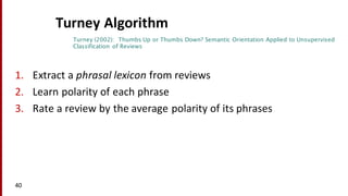 Turney Algorithm
1. Extract	
  a	
  phrasal	
  lexicon	
  from	
  reviews
2. Learn	
  polarity	
  of	
  each	
  phrase
3. Rate	
  a	
  review	
  by	
  the	
  average	
  polarity	
  of	
  its	
  phrases
40
Turney (2002): Thumbs Up or Thumbs Down? Semantic Orientation Applied to Unsupervised
Classification of Reviews
 