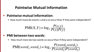 Pointwise Mutual	
  Information
• Pointwise mutual	
  information:	
  
• How	
  much	
  more	
  do	
  events	
  x	
  and	
  y	
  co-­‐occur	
  than	
  if	
  they	
  were	
  independent?
• PMI	
  between	
  two	
  words:
• How	
  much	
  more	
  do	
  two	
  words	
  co-­‐occur	
  than	
  if	
  they	
  were	
  independent?
PMI(word1,word2 ) = log2
P(word1,word2)
P(word1)P(word2)
PMI(X,Y) = log2
P(x,y)
P(x)P(y)
 