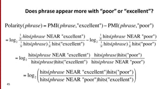 Does	
  phrase	
  appear	
  more	
  with	
  “poor”	
  or	
  “excellent”?
45
Polarity(phrase) = PMI(phrase,"excellent")− PMI(phrase,"poor")
= log2
hits(phrase NEAR "excellent")hits("poor")
hits(phrase NEAR "poor")hits("excellent")
!
"
#
$
%
&
= log2
hits(phrase NEAR "excellent")
hits(phrase)hits("excellent")
hits(phrase)hits("poor")
hits(phrase NEAR "poor")
= log2
1
N
hits(phrase NEAR "excellent")
1
N
hits(phrase) 1
N
hits("excellent")
− log2
1
N
hits(phrase NEAR "poor")
1
N
hits(phrase) 1
N
hits("poor")
 