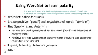 Using	
  WordNet to	
  learn	
  polarity
• WordNet:	
  online	
  thesuarus
• Create	
  positive	
  (“good”)	
  and	
  negative	
  seed-­‐words	
  (“terrible”)
• Find	
  Synonyms	
  and	
  Antonyms
• Positive	
  Set:	
  	
  Add	
  	
  synonyms	
  of	
  positive	
  words	
  (“well”)	
  and	
  antonyms	
  of	
  
negative	
  words	
  
• Negative	
  Set:	
  Add	
  synonyms	
  of	
  negative	
  words	
  (“awful”)	
  	
  and	
  antonyms	
  
of	
  positive	
  words	
  (”evil”)
• Repeat,	
  following	
  chains	
  of	
  synonyms
• Filter48
S.M.	
  Kim	
  and	
  E.	
  Hovy.	
  2004.	
  Determining	
  the	
  sentiment	
  of	
  opinions.	
  COLING	
  2004
M.	
  Hu	
  and	
  B.	
  Liu.	
  Mining	
  and	
  summarizing	
  customer	
  reviews.	
  In	
  Proceedings	
  of	
  KDD,	
  2004
 