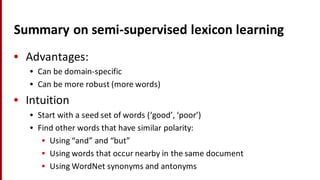 Summary	
  on	
  semi-­‐supervised	
  lexicon	
  learning
• Advantages:
• Can	
  be	
  domain-­‐specific
• Can	
  be	
  more	
  robust	
  (more	
  words)
• Intuition
• Start	
  with	
  a	
  seed	
  set	
  of	
  words	
  (‘good’,	
  ‘poor’)
• Find	
  other	
  words	
  that	
  have	
  similar	
  polarity:
• Using	
  “and”	
  and	
  “but”
• Using	
  words	
  that	
  occur	
  nearby	
  in	
  the	
  same	
  document
• Using	
  WordNet synonyms	
  and	
  antonyms
 