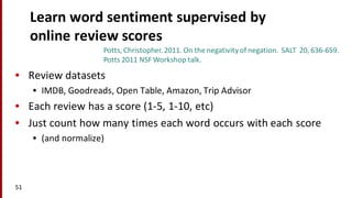 Learn	
  word	
  sentiment	
  supervised	
  by	
  
online	
  review	
  scores
• Review	
  datasets
• IMDB,	
  Goodreads,	
  Open	
  Table,	
  Amazon,	
  Trip	
  Advisor
• Each	
  review	
  has	
  a	
  score	
  (1-­‐5,	
  1-­‐10,	
  etc)
• Just	
  count	
  how	
  many	
  times	
  each	
  word	
  occurs	
  with	
  each	
  score
• (and	
  normalize)
51
Potts,	
  Christopher.	
  2011.	
  On	
  the	
  negativity	
  of	
  negation.	
  	
  SALT	
  	
  20,	
  636-­‐659.
Potts	
  2011	
  NSF	
  Workshop	
  talk.
 