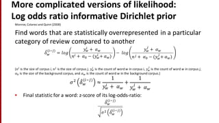 More	
  complicated	
  versions	
  of	
  likelihood:
Log	
  odds	
  ratio	
  informative	
  Dirichlet prior	
  
Monroe,	
  Colaresi and	
  Quinn	
  (2008)
Find	
  words	
  that	
  are	
  statistically	
  overrepresented	
  in	
  a	
  particular	
  
category	
  of	
  review	
  compared	
  to	
  another	
  
𝛿"
#
(%&')
= 𝑙𝑜𝑔
𝑦#
%
+	
   𝛼#
𝑛% +	
  𝛼2 − (𝑦#
%
+	
   𝛼#)	
  
− 	
  𝑙 𝑜𝑔
𝑦#
'
+	
   𝛼#
𝑛' +	
   𝛼2 − (𝑦#
'
+	
   𝛼#)	
  
(𝑛%
is	
  the	
  size	
  of	
  corpus	
  i,	
   𝑛'
is	
  the	
  size	
  of	
  corpus	
  j,	
   𝑦#
%
is	
  the	
  count	
  of	
  word	
  w in	
  corpus	
  i,	
   𝑦#
'
is	
  the	
  count	
  of	
  word	
  w in	
  corpus	
  j,	
  
𝛼2 is	
  the	
  size	
  of	
  the	
  background	
  corpus,	
  and	
   𝛼# is	
  the	
  count	
  of	
  word	
  w in	
  the	
  background	
  corpus.)	
  
𝜎5
𝛿"#
%&'
≈
1
𝑦#
% +	
   𝛼#
+
1
𝑦#
'
+	
  𝛼#
• Final	
  statistic	
  for	
  a	
  word:	
  z-­‐score	
  of	
  its	
  log-­‐odds-­‐ratio:
𝛿"#
%&'
𝜎5 𝛿"
#
%&'
 