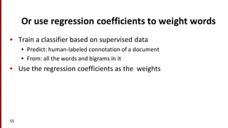 Or	
  use	
  regression	
  coefficients	
  to	
  weight	
  words
• Train	
  a	
  classifier	
  based	
  on	
  supervised	
  data
• Predict:	
  human-­‐labeled	
  connotation	
  of	
  a	
  document	
  
• From:	
  all	
  the	
  words	
  and	
  bigrams	
  in	
  it
• Use	
  the	
  regression	
  coefficients	
  as	
  the	
  	
  weights
55
 