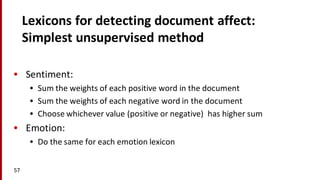 Lexicons	
  for	
  detecting	
  document	
  affect:
Simplest	
  unsupervised	
  method
• Sentiment:
• Sum	
  the	
  weights	
  of	
  each	
  positive	
  word	
  in	
  the	
  document
• Sum	
  the	
  weights	
  of	
  each	
  negative	
  word	
  in	
  the	
  document
• Choose	
  whichever	
  value	
  (positive	
  or	
  negative)	
  	
  has	
  higher	
  sum
• Emotion:
• Do	
  the	
  same	
  for	
  each	
  emotion	
  lexicon
57
 