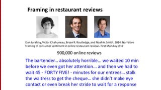 Dan	
  Jurafsky,	
  Victor	
  Chahuneau,	
  Bryan	
  R.	
  Routledge,	
  and	
  Noah	
  A.	
  Smith.	
  2014.	
  Narrative	
  
framing	
  of	
  consumer	
  sentiment	
  in	
  online	
  restaurant	
  reviews.	
  First	
  Monday	
  19:4
Framing	
  in	
  restaurant	
  reviews
The	
  bartender...	
  absolutely	
  horrible...	
  we	
  waited	
  10	
  min	
  
before	
  we	
  even	
  got	
  her	
  attention...	
  and	
  then	
  we	
  had	
  to	
  
wait	
  45	
  -­‐ FORTY	
  FIVE!	
  -­‐ minutes	
  for	
  our	
  entrees…	
  stalk	
  
the	
  waitress	
  to	
  get	
  the	
  cheque…	
  she	
  didn't	
  make	
  eye	
  
contact	
  or	
  even	
  break	
  her	
  stride	
  to	
  wait	
  for	
  a	
  response	
  
900,000	
  online	
  reviews
 
