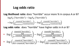 Log	
  odds	
  ratio
Log	
  likelihood	
  ratio:	
  does	
  “horrible”	
  occur	
  more	
  %	
  in	
  corpus	
  A	
  or	
  B?
log 𝑃<	
   “ℎ𝑜𝑟𝑟𝑖𝑏𝑙𝑒” − log 𝑃D	
  (“ℎ𝑜𝑟𝑟𝑖𝑏𝑙𝑒”)
=	
   𝑙 𝑜𝑔
EFGHI< “JFKK%LMN” 	
  
∑ EFGHI(#FKP)QRST	
  UV	
  W
− 𝑙𝑜𝑔
EFGHID “JFKK%LMN” 	
  
∑ EFGHI(#FKP)QRST	
  UV	
  X
Log	
  odds	
  ratio:	
  	
  does	
  “horrible”	
  have	
  higher	
  odds	
  in	
  A	
  or	
  B?
• 𝑙𝑜𝑔
YRZV[W “RSSU]^_” 	
  
`W
a&
YRZV[W “RSSU]^_” 	
  
`W
− 𝑙𝑜𝑔
YRZV[X “RSSU]^_” 	
  
`X
a&
YRZV[X “RSSU]^_” 	
  
`X
• 𝑙𝑜𝑔
EFGHI< “JFKK%LMN”
b<&EFGHI< “JFKK%LMN”
− 𝑙𝑜𝑔
EFGHID “JFKK%LMN”
bD&EFGHID “JFKK%LMN”
 