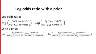 Log	
  odds	
  ratio	
  with	
  a	
  prior
Log	
  odds	
  ratio:
𝑙𝑜𝑔
cW “JFKK%LMN”
bW&cW “JFKK%LMN”
− 𝑙𝑜𝑔
cX “JFKK%LMN”
bX&cX “JFKK%LMN”
With	
  a	
  prior:
𝑙𝑜𝑔
cW “JFKK%LMN” dceSURS	
  (“JFKK%LMN”)
bWdbeSURS&(cW “JFKK%LMN” dceSURS(“JFKK%LMN”)
− 𝑙𝑜𝑔
cX “JFKK%LMN” dceSURS	
  (“JFKK%LMN”)
bXdbeSURS&(cX “JFKK%LMN” dceSURS(“JFKK%LMN”)
 