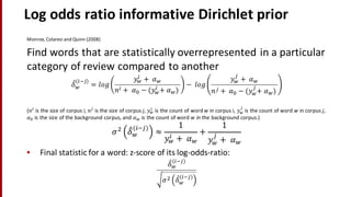 Log	
  odds	
  ratio	
  informative	
  Dirichlet prior	
  
Monroe,	
  Colaresi and	
  Quinn	
  (2008)
Find	
  words	
  that	
  are	
  statistically	
  overrepresented	
  in	
  a	
  particular	
  
category	
  of	
  review	
  compared	
  to	
  another	
  
𝛿"
#
(%&')
= 𝑙𝑜𝑔
𝑦#
%
+	
   𝛼#
𝑛% +	
   𝛼2 − (𝑦#
%
+	
   𝛼#)	
  
− 	
  𝑙 𝑜𝑔
𝑦#
'
+	
   𝛼#
𝑛' +	
   𝛼2 − (𝑦#
'
+	
   𝛼#)	
  
(𝑛%
is	
  the	
  size	
  of	
  corpus	
  i,	
   𝑛'
is	
  the	
  size	
  of	
  corpus	
  j,	
   𝑦#
%
is	
  the	
  count	
  of	
  word	
  w in	
  corpus	
  i,	
   𝑦#
'
is	
  the	
  count	
  of	
  word	
  w in	
  corpus	
  j,	
  
𝛼2 is	
  the	
  size	
  of	
  the	
  background	
  corpus,	
  and	
   𝛼# is	
  the	
  count	
  of	
  word	
  w in	
  the	
  background	
  corpus.)	
  
𝜎5
𝛿"#
%&'
≈
1
𝑦#
% +	
   𝛼#
+
1
𝑦#
'
+	
   𝛼#
• Final	
  statistic	
  for	
  a	
  word:	
  z-­‐score	
  of	
  its	
  log-­‐odds-­‐ratio:
𝛿"#
%&'
𝜎5 𝛿"
#
%&'
 