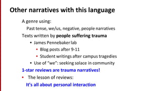 Other	
  narratives	
  with	
  this	
  language
A	
  genre	
  using:
Past	
  tense,	
  we/us,	
  negative,	
  people	
  narratives	
  
Texts	
  written	
  by	
  people	
  suffering	
  trauma
• James	
  Pennebakerlab
• Blog	
  posts	
  after	
  9-­‐11
• Student	
  writings	
  after	
  campus	
  tragedies
• Use	
  of	
  “we”:	
  seeking	
  solace	
  in	
  community
1-­‐star	
  reviews	
  are	
  trauma	
  narratives!
• The	
  lesson	
  of	
  reviews:	
  
It’s	
  all	
  about	
  personal	
  interaction
 