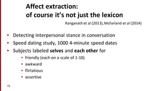 Affect	
  extraction:	
  
of	
  course	
  it’s	
  not	
  just	
  the	
  lexicon
• Detecting	
  interpersonal	
  stance	
  in	
  conversation
• Speed	
  dating	
  study,	
  1000	
  4-­‐minute	
  speed	
  dates
• Subjects	
  labeled	
  selves and	
  each	
  other	
  for	
  
• friendly	
  (each	
  on	
  a	
  scale	
  of	
  1-­‐10)
• awkward
• flirtatious
• assertive
75
Ranganath et	
  al	
  (2013),	
  McFarland	
  et	
  al	
  (2014)
 