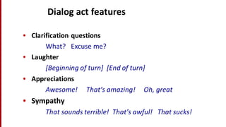 Dialog	
  act	
  features
• Clarification	
  questions
What?	
  	
  	
  Excuse	
  me?
• Laughter
[Beginning	
  of	
  turn]	
  	
  [End	
  of	
  turn]
• Appreciations
Awesome!	
  	
  	
  	
  	
  That’s	
  amazing!	
  	
  	
  	
  	
  Oh,	
  great
• Sympathy
That	
  sounds	
  terrible!	
  	
  That’s	
  awful!	
  	
  	
  That	
  sucks!
 