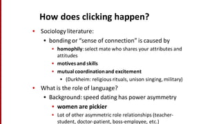 How	
  does	
  clicking	
  happen?
• Sociology	
  literature:
• bonding	
  or	
  “sense	
  of	
  connection”	
  is	
  caused	
  by
• homophily:	
  select	
  mate	
  who	
  shares	
  your	
  attributes	
  and	
  
attitudes
• motives	
  and	
  skills	
  
• mutual	
  coordination	
  and	
  excitement
• (Durkheim:	
  religious	
  rituals,	
  unison	
  singing,	
  military)
• What	
  is	
  the	
  role	
  of	
  language?
• Background:	
  speed	
  dating	
  has	
  power	
  asymmetry
• women	
  are	
  pickier
• Lot	
  of	
  other	
  asymmetric	
  role	
  relationships	
  (teacher-­‐
student,	
  doctor-­‐patient,	
  boss-­‐employee,	
  etc.)	
  
 