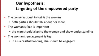Our	
  hypothesis:	
  
targeting	
  of	
  the	
  empowered	
  party
• The	
  conversational	
  target	
  is	
  the	
  woman
• both	
  parties	
  should	
  talk	
  about	
  her	
  more
• The	
  woman’s	
  face	
  is	
  important
• the	
  man	
  should	
  align	
  to	
  the	
  woman	
  and	
  show	
  understanding
• The	
  woman’s	
  engagement	
  is	
  key
• in	
  a	
  successful	
  bonding,	
  she	
  should	
  be	
  engaged
 
