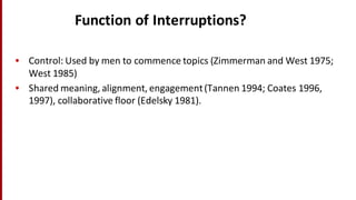Function	
  of	
  Interruptions?
• Control:	
  Used	
  by	
  men	
  to	
  commence	
  topics	
  (Zimmerman	
  and	
  West	
  1975;	
  
West	
  1985)
• Shared	
  meaning,	
  alignment,	
  engagement	
  (Tannen 1994;	
  Coates	
  1996,	
  
1997),	
  collaborative	
  floor	
  (Edelsky 1981).
 