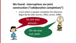 We	
  found:	
  	
  interruptions	
  are	
  joint	
  
construction	
  (“collaborative	
  completions”)
• a	
  turn	
  where	
  a	
  speaker	
  completes	
  the	
  utterance	
  
begun	
  by	
  the	
  alter	
  (Lerner,	
  1991;	
  Lerner,	
  1996).
So	
  are	
  you	
  
almost-­‐-­‐
On	
  my	
  way	
  
out,	
  yeah.
 