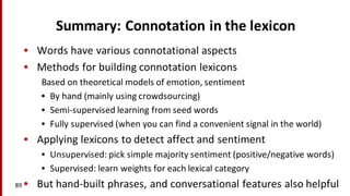 Summary:	
  Connotation	
  in	
  the	
  lexicon
• Words	
  have	
  various	
  connotational aspects
• Methods	
  for	
  building	
  connotation	
  lexicons
Based	
  on	
  theoretical	
  models	
  of	
  emotion,	
  sentiment
• By	
  hand	
  (mainly	
  using	
  crowdsourcing)
• Semi-­‐supervised	
  learning	
  from	
  seed	
  words
• Fully	
  supervised	
  (when	
  you	
  can	
  find	
  a	
  convenient	
  signal	
  in	
  the	
  world)
• Applying	
  lexicons	
  to	
  detect	
  affect	
  and	
  sentiment
• Unsupervised:	
  pick	
  simple	
  majority	
  sentiment	
  (positive/negative	
  words)
• Supervised:	
  learn	
  weights	
  for	
  each	
  lexical	
  category
• But	
  hand-­‐built	
  phrases,	
  and	
  conversational	
  features	
  also	
  helpful89
 