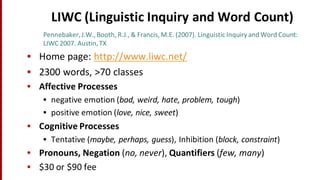LIWC	
  (Linguistic	
  Inquiry	
  and	
  Word	
  Count)
Pennebaker,	
  J.W.,	
  Booth,	
  R.J.,	
  &	
  Francis,	
  M.E.	
  (2007).	
  Linguistic	
  Inquiry	
  and	
  Word	
  Count:	
  
LIWC	
  2007.	
  Austin,	
  TX
• Home	
  page:	
  http://www.liwc.net/
• 2300	
  words,	
  >70	
  classes
• Affective	
  Processes
• negative	
  emotion	
  (bad,	
  weird,	
  hate,	
  problem,	
  tough)
• positive	
  emotion	
  (love,	
  nice,	
  sweet)
• Cognitive	
  Processes
• Tentative	
  (maybe,	
  perhaps,	
  guess),	
  Inhibition	
  (block,	
  constraint)
• Pronouns,	
  Negation	
  (no,	
  never),	
  Quantifiers	
  (few,	
  many)	
  
• $30	
  or	
  $90	
  fee
 