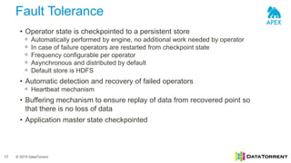 © 2015 DataTorrent
Fault Tolerance
17
• Operator state is checkpointed to a persistent store
ᵒ Automatically performed by engine, no additional work needed by operator
ᵒ In case of failure operators are restarted from checkpoint state
ᵒ Frequency configurable per operator
ᵒ Asynchronous and distributed by default
ᵒ Default store is HDFS
• Automatic detection and recovery of failed operators
ᵒ Heartbeat mechanism
• Buffering mechanism to ensure replay of data from recovered point so
that there is no loss of data
• Application master state checkpointed
 