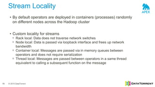 © 2015 DataTorrent
Stream Locality
19
• By default operators are deployed in containers (processes) randomly
on different nodes across the Hadoop cluster
• Custom locality for streams
ᵒ Rack local: Data does not traverse network switches
ᵒ Node local: Data is passed via loopback interface and frees up network
bandwidth
ᵒ Container local: Messages are passed via in memory queues between
operators and does not require serialization
ᵒ Thread local: Messages are passed between operators in a same thread
equivalent to calling a subsequent function on the message
 