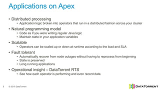 © 2015 DataTorrent
Applications on Apex
3
• Distributed processing
• Application logic broken into operators that run in a distributed fashion across your cluster
• Natural programming model
• Code as if you were writing regular Java logic
• Maintain state in your application variables
• Scalable
• Operators can be scaled up or down at runtime according to the load and SLA
• Fault tolerant
• Automatically recover from node outages without having to reprocess from beginning
• State is preserved
• Long running applications
• Operational insight – DataTorrent RTS
• See how each operator is performing and even record data
 
