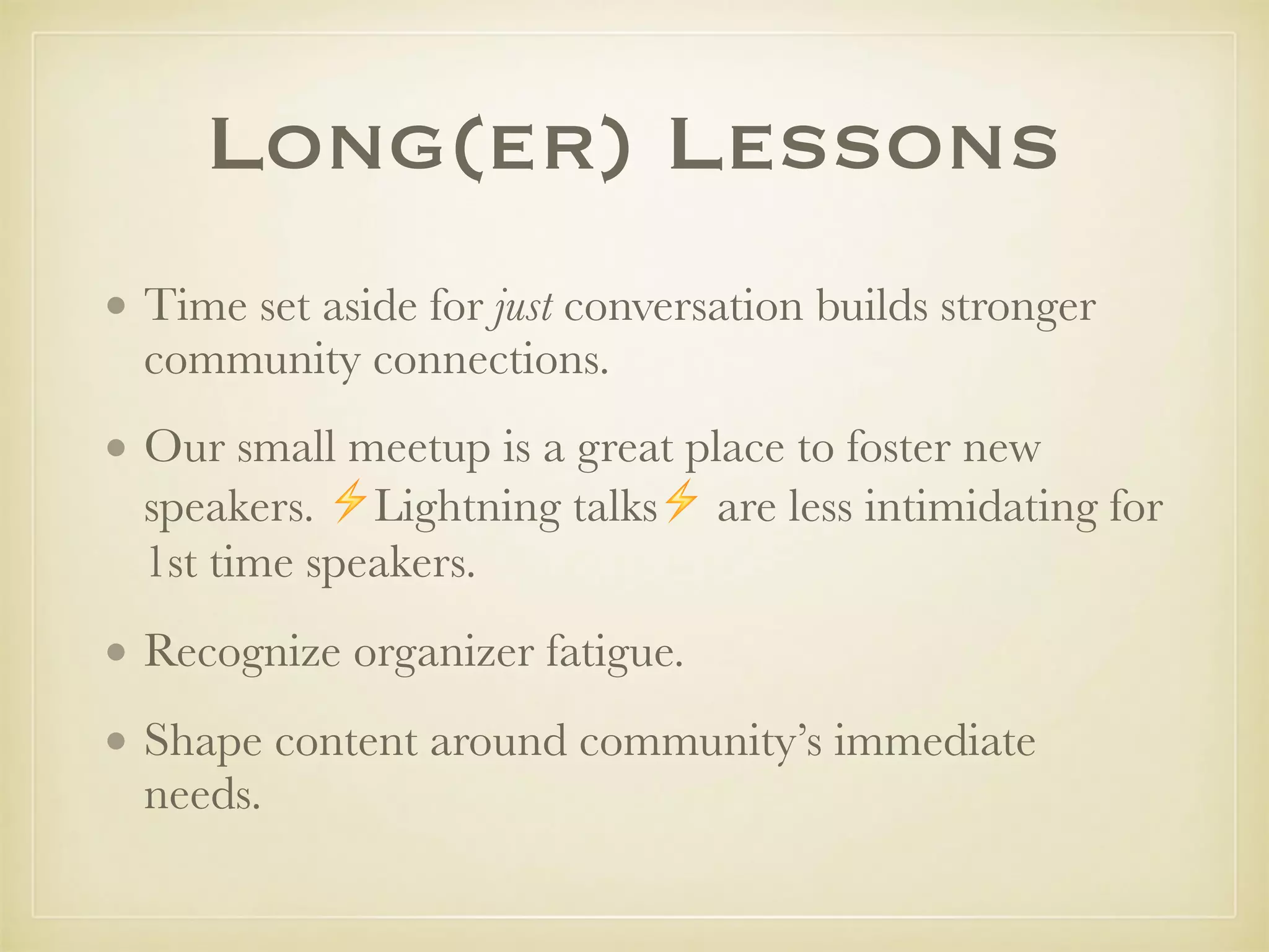 Long(er) Lessons
• Time set aside for just conversation builds stronger
community connections.
• Our small meetup is a great place to foster new
speakers. ⚡Lightning talks⚡ are less intimidating for
1st time speakers.
• Recognize organizer fatigue.
• Shape content around community’s immediate
needs.
 