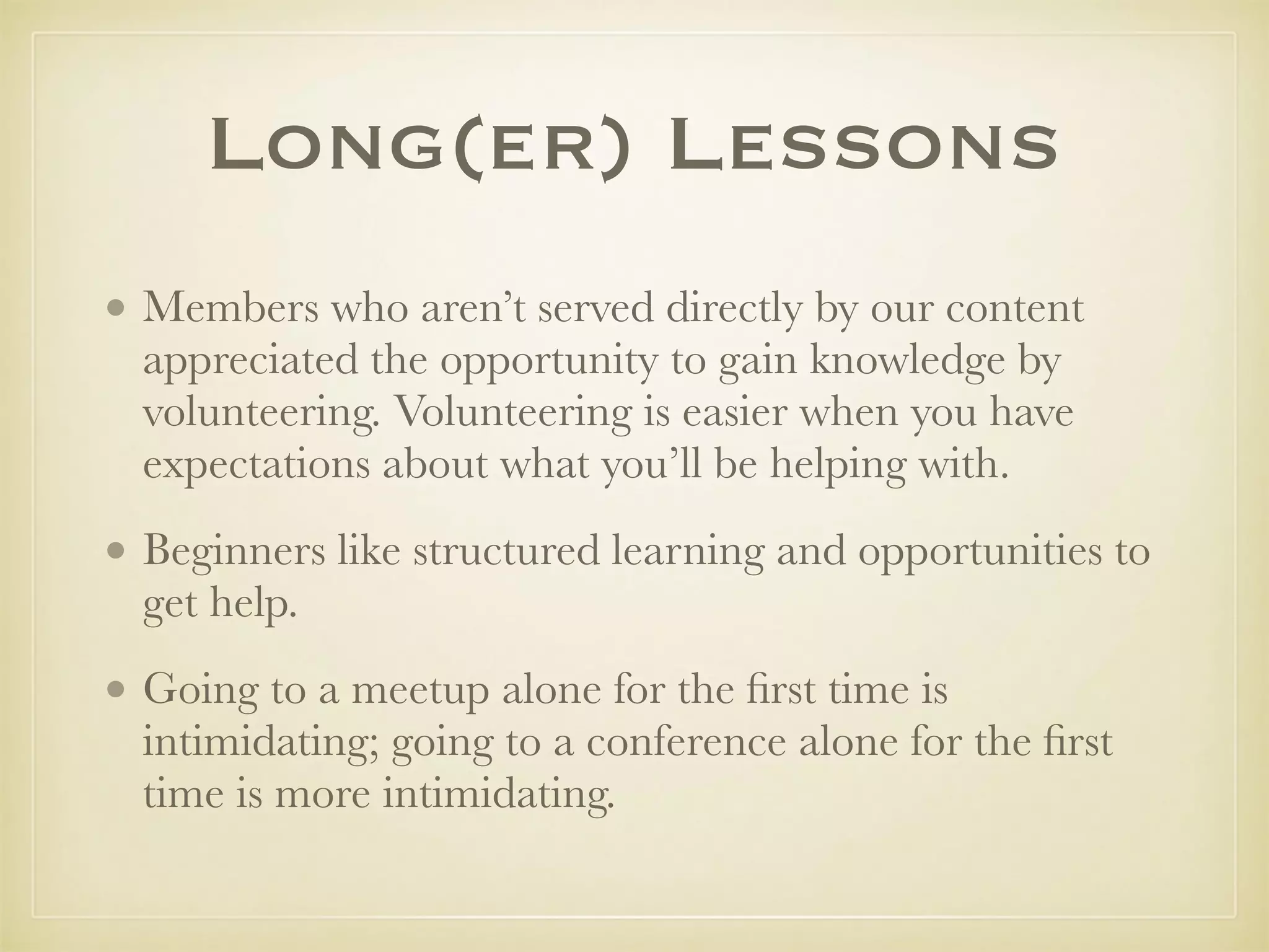 Long(er) Lessons
• Members who aren’t served directly by our content
appreciated the opportunity to gain knowledge by
volunteering. Volunteering is easier when you have
expectations about what you’ll be helping with.
• Beginners like structured learning and opportunities to
get help.
• Going to a meetup alone for the ﬁrst time is
intimidating; going to a conference alone for the ﬁrst
time is more intimidating.
 