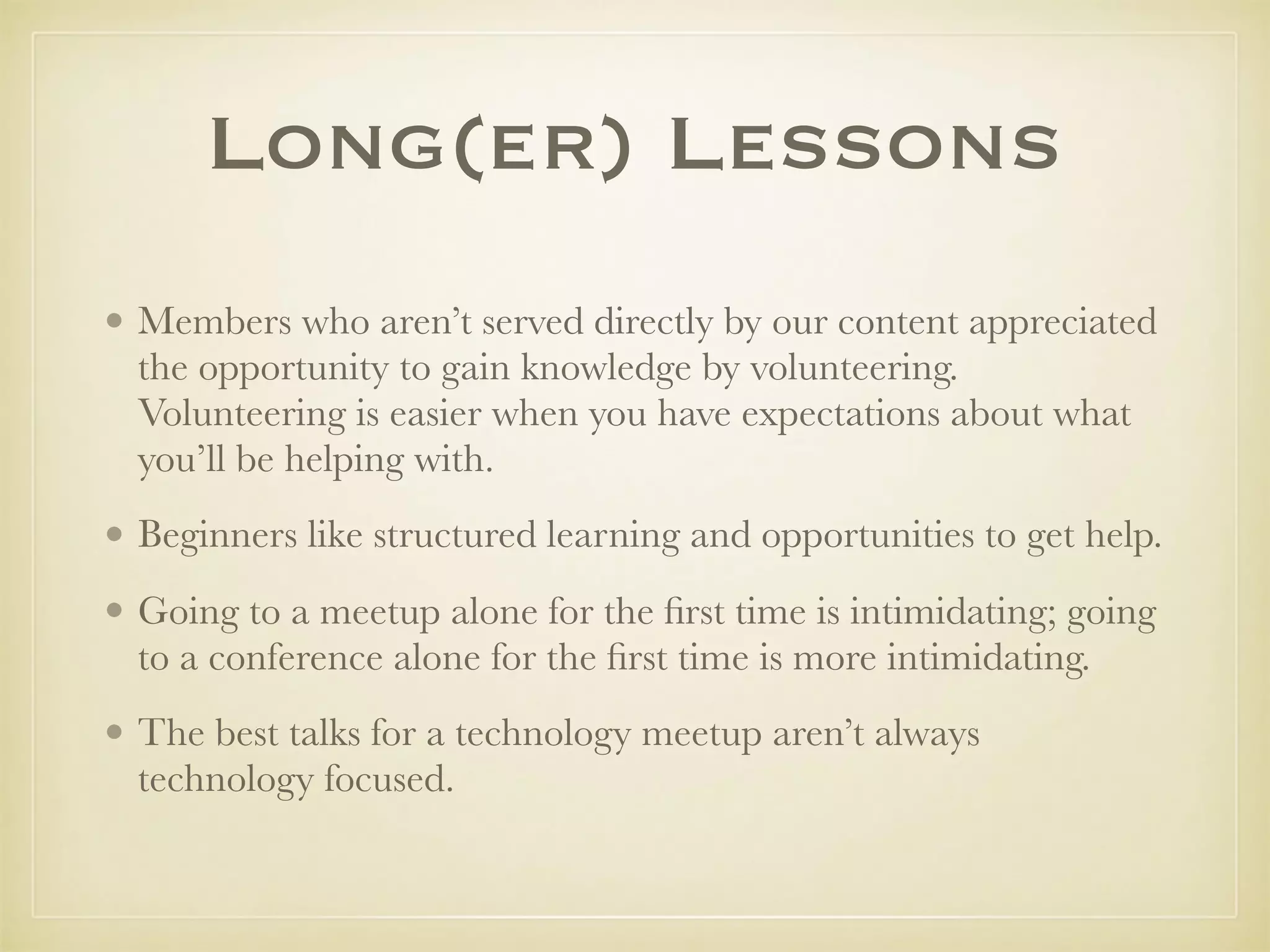 Long(er) Lessons
• Members who aren’t served directly by our content appreciated
the opportunity to gain knowledge by volunteering.
Volunteering is easier when you have expectations about what
you’ll be helping with.
• Beginners like structured learning and opportunities to get help.
• Going to a meetup alone for the ﬁrst time is intimidating; going
to a conference alone for the ﬁrst time is more intimidating.
• The best talks for a technology meetup aren’t always
technology focused.
 