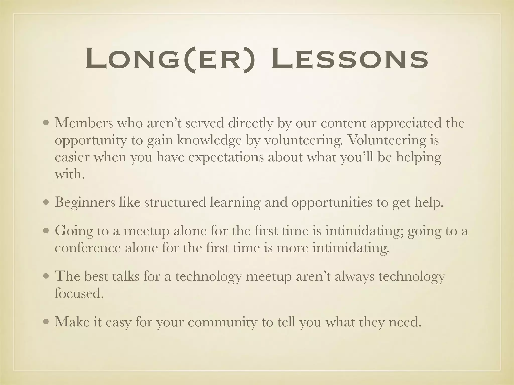 Long(er) Lessons
• Members who aren’t served directly by our content appreciated the
opportunity to gain knowledge by volunteering. Volunteering is
easier when you have expectations about what you’ll be helping
with.
• Beginners like structured learning and opportunities to get help.
• Going to a meetup alone for the ﬁrst time is intimidating; going to a
conference alone for the ﬁrst time is more intimidating.
• The best talks for a technology meetup aren’t always technology
focused.
• Make it easy for your community to tell you what they need.
 
