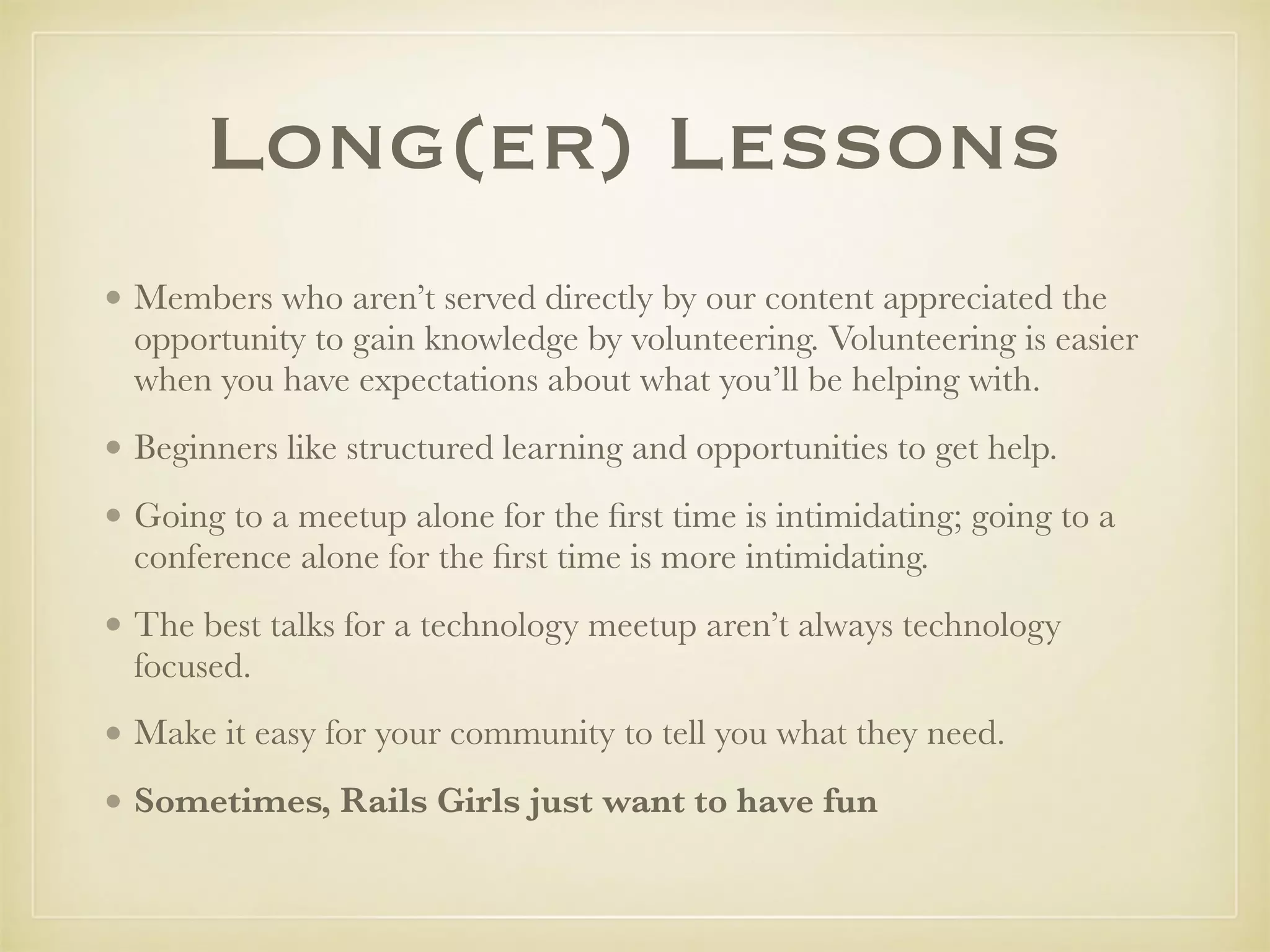 Long(er) Lessons
• Members who aren’t served directly by our content appreciated the
opportunity to gain knowledge by volunteering. Volunteering is easier
when you have expectations about what you’ll be helping with.
• Beginners like structured learning and opportunities to get help.
• Going to a meetup alone for the ﬁrst time is intimidating; going to a
conference alone for the ﬁrst time is more intimidating.
• The best talks for a technology meetup aren’t always technology
focused.
• Make it easy for your community to tell you what they need.
• Sometimes, Rails Girls just want to have fun
 